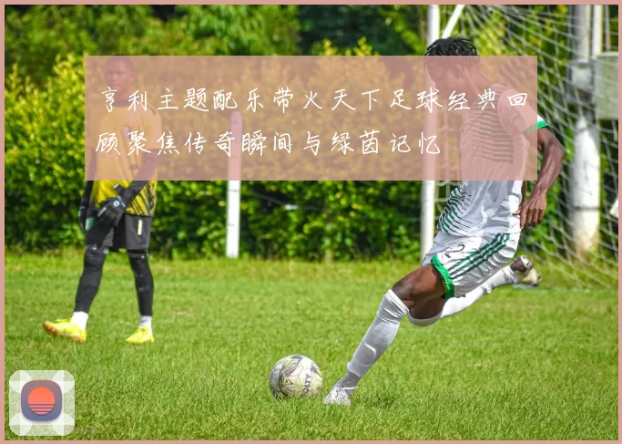 亨利主题配乐带火天下足球经典回顾聚焦传奇瞬间与绿茵记忆