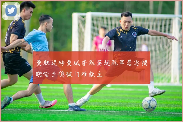 曼联逆转曼城夺冠英超冠军悬念揭晓哈兰德破门难救主