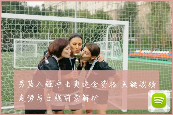 男篮八强冲击奥运会资格 关键战绩走势与出线前景解析