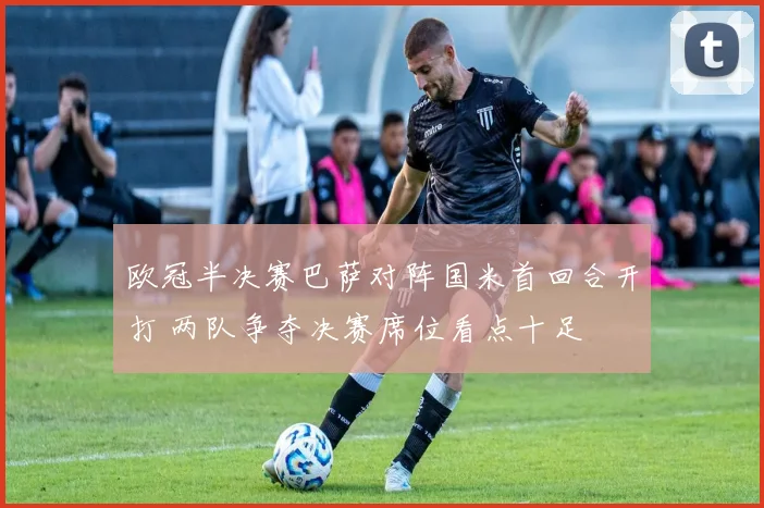 欧冠半决赛巴萨对阵国米首回合开打 两队争夺决赛席位看点十足