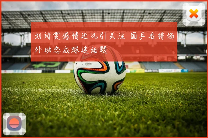 刘诗雯感情近况引关注 国乒名将场外动态成球迷话题