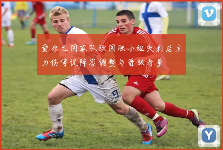 爱尔兰国家队欧国联小组失利后主力伤停促阵容调整与晋级考量