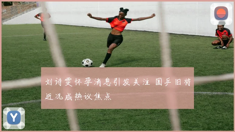 刘诗雯怀孕消息引发关注 国乒旧将近况成热议焦点