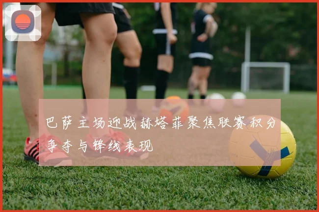 巴萨主场迎战赫塔菲聚焦联赛积分争夺与锋线表现