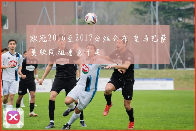 欧冠2016至2017分组公布 皇马巴萨曼联同组看点十足