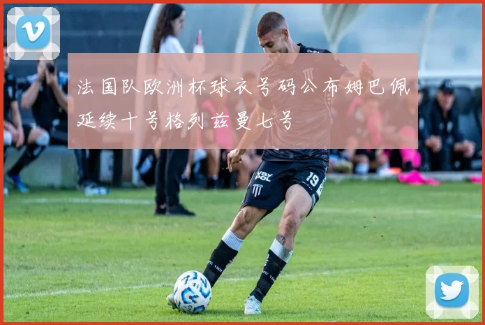 法国队欧洲杯球衣号码公布姆巴佩延续十号格列兹曼七号