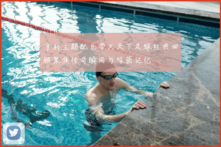 亨利主题配乐带火天下足球经典回顾聚焦传奇瞬间与绿茵记忆