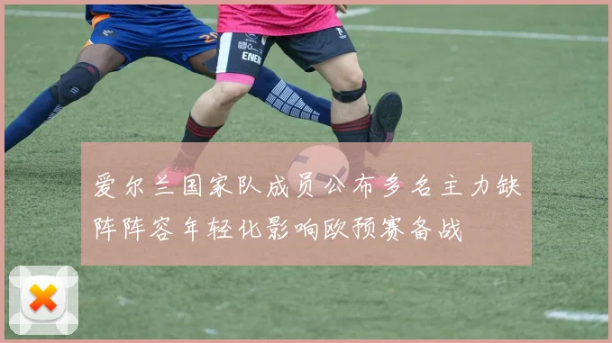 爱尔兰国家队成员公布多名主力缺阵阵容年轻化影响欧预赛备战
