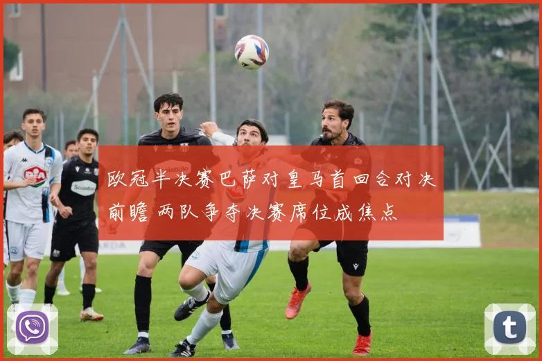 欧冠半决赛巴萨对皇马首回合对决前瞻 两队争夺决赛席位成焦点