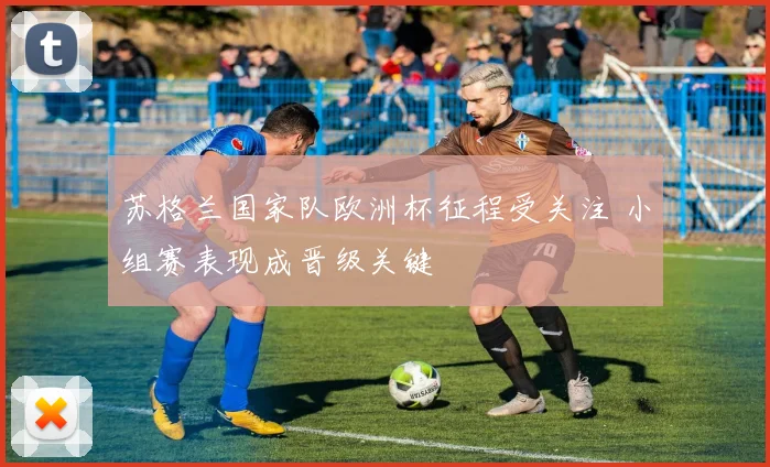 苏格兰国家队欧洲杯征程受关注 小组赛表现成晋级关键