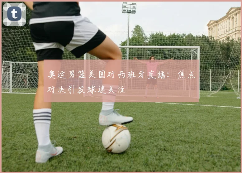 奥运男篮美国对西班牙直播:焦点对决引发球迷关注
