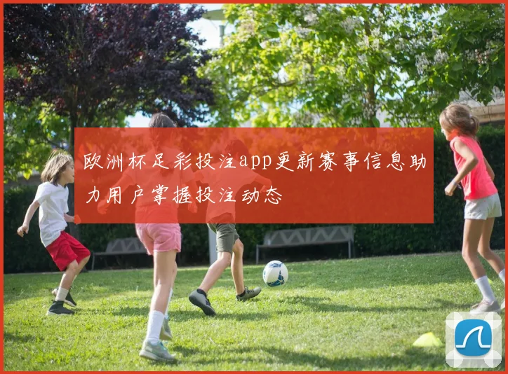 欧洲杯足彩投注app更新赛事信息助力用户掌握投注动态
