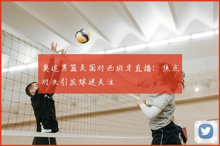 奥运男篮美国对西班牙直播：焦点对决引发球迷关注