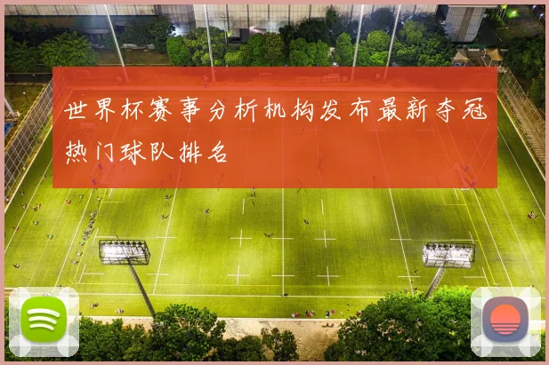 世界杯赛事分析机构发布最新夺冠热门球队排名