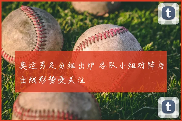 奥运男足分组出炉 各队小组对阵与出线形势受关注