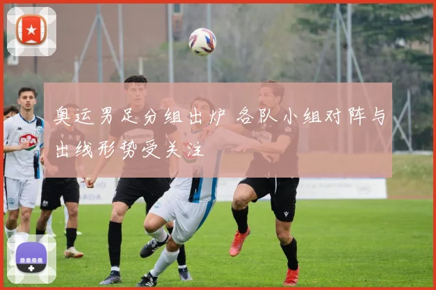 奥运男足分组出炉 各队小组对阵与出线形势受关注